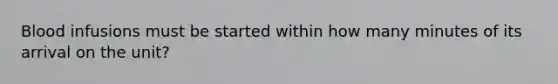 Blood infusions must be started within how many minutes of its arrival on the unit?