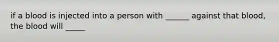 if a blood is injected into a person with ______ against that blood, the blood will _____