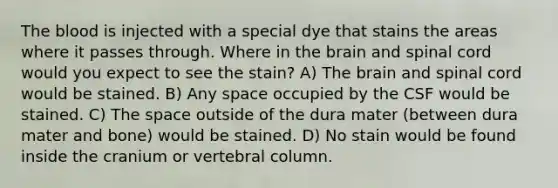 <a href='https://www.questionai.com/knowledge/k7oXMfj7lk-the-blood' class='anchor-knowledge'>the blood</a> is injected with a special dye that stains the areas where it passes through. Where in <a href='https://www.questionai.com/knowledge/kLMtJeqKp6-the-brain' class='anchor-knowledge'>the brain</a> and spinal cord would you expect to see the stain? A) The brain and spinal cord would be stained. B) Any space occupied by the CSF would be stained. C) The space outside of the dura mater (between dura mater and bone) would be stained. D) No stain would be found inside the cranium or <a href='https://www.questionai.com/knowledge/ki4fsP39zf-vertebral-column' class='anchor-knowledge'>vertebral column</a>.