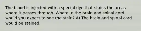 The blood is injected with a special dye that stains the areas where it passes through. Where in the brain and spinal cord would you expect to see the stain? A) The brain and spinal cord would be stained.