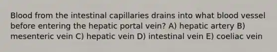 Blood from the intestinal capillaries drains into what blood vessel before entering the hepatic portal vein? A) hepatic artery B) mesenteric vein C) hepatic vein D) intestinal vein E) coeliac vein