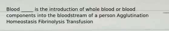 Blood _____ is the introduction of whole blood or blood components into the bloodstream of a person Agglutination Homeostasis Fibrinolysis Transfusion