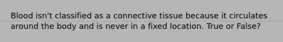 Blood isn't classified as a connective tissue because it circulates around the body and is never in a fixed location. True or False?