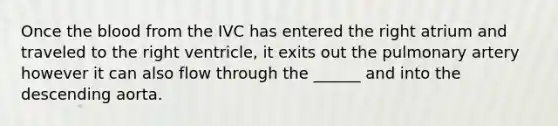 Once the blood from the IVC has entered the right atrium and traveled to the right ventricle, it exits out the pulmonary artery however it can also flow through the ______ and into the descending aorta.