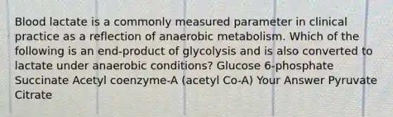 Blood lactate is a commonly measured parameter in clinical practice as a reflection of anaerobic metabolism. Which of the following is an end-product of glycolysis and is also converted to lactate under anaerobic conditions? Glucose 6-phosphate Succinate Acetyl coenzyme-A (acetyl Co-A) Your Answer Pyruvate Citrate