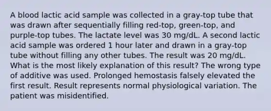 A blood lactic acid sample was collected in a gray-top tube that was drawn after sequentially filling red-top, green-top, and purple-top tubes. The lactate level was 30 mg/dL. A second lactic acid sample was ordered 1 hour later and drawn in a gray-top tube without filling any other tubes. The result was 20 mg/dL. What is the most likely explanation of this result? The wrong type of additive was used. Prolonged hemostasis falsely elevated the first result. Result represents normal physiological variation. The patient was misidentified.