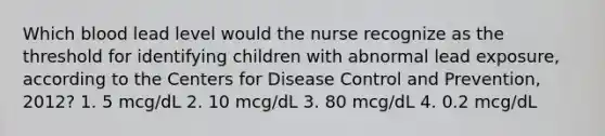 Which blood lead level would the nurse recognize as the threshold for identifying children with abnormal lead exposure, according to the Centers for Disease Control and Prevention, 2012? 1. 5 mcg/dL 2. 10 mcg/dL 3. 80 mcg/dL 4. 0.2 mcg/dL