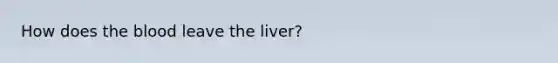 How does the blood leave the liver?