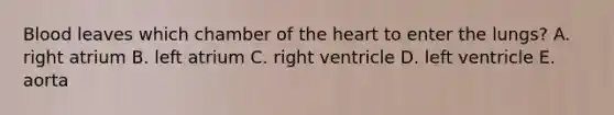 Blood leaves which chamber of the heart to enter the lungs? A. right atrium B. left atrium C. right ventricle D. left ventricle E. aorta