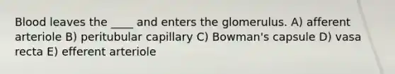 Blood leaves the ____ and enters the glomerulus. A) afferent arteriole B) peritubular capillary C) Bowman's capsule D) vasa recta E) efferent arteriole