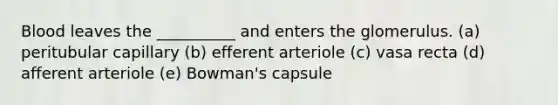 Blood leaves the __________ and enters the glomerulus. (a) peritubular capillary (b) efferent arteriole (c) vasa recta (d) afferent arteriole (e) Bowman's capsule