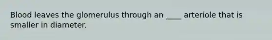 Blood leaves the glomerulus through an ____ arteriole that is smaller in diameter.
