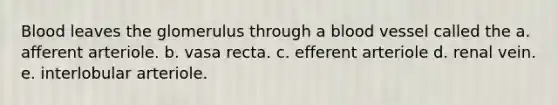 Blood leaves the glomerulus through a blood vessel called the a. afferent arteriole. b. vasa recta. c. efferent arteriole d. renal vein. e. interlobular arteriole.