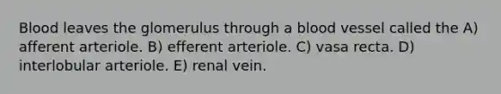 Blood leaves the glomerulus through a blood vessel called the A) afferent arteriole. B) efferent arteriole. C) vasa recta. D) interlobular arteriole. E) renal vein.