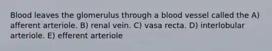 Blood leaves the glomerulus through a blood vessel called the A) afferent arteriole. B) renal vein. C) vasa recta. D) interlobular arteriole. E) efferent arteriole