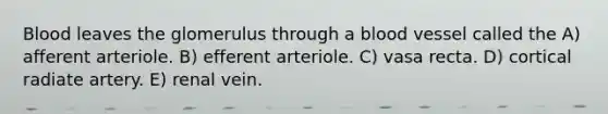 Blood leaves the glomerulus through a blood vessel called the A) afferent arteriole. B) efferent arteriole. C) vasa recta. D) cortical radiate artery. E) renal vein.