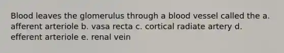 Blood leaves the glomerulus through a blood vessel called the a. afferent arteriole b. vasa recta c. cortical radiate artery d. efferent arteriole e. renal vein