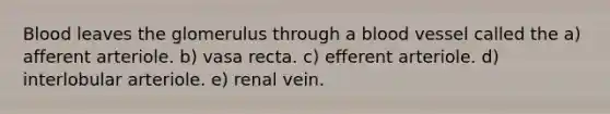 Blood leaves the glomerulus through a blood vessel called the a) afferent arteriole. b) vasa recta. c) efferent arteriole. d) interlobular arteriole. e) renal vein.