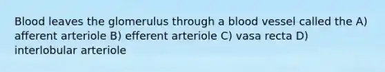 Blood leaves the glomerulus through a blood vessel called the A) afferent arteriole B) efferent arteriole C) vasa recta D) interlobular arteriole