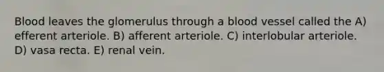Blood leaves the glomerulus through a blood vessel called the A) efferent arteriole. B) afferent arteriole. C) interlobular arteriole. D) vasa recta. E) renal vein.