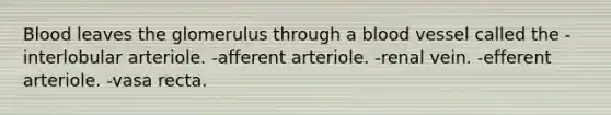 Blood leaves the glomerulus through a blood vessel called the -interlobular arteriole. -afferent arteriole. -renal vein. -efferent arteriole. -vasa recta.