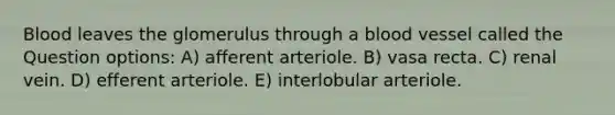 Blood leaves the glomerulus through a blood vessel called the Question options: A) afferent arteriole. B) vasa recta. C) renal vein. D) efferent arteriole. E) interlobular arteriole.