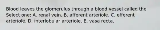 Blood leaves the glomerulus through a blood vessel called the Select one: A. renal vein. B. afferent arteriole. C. efferent arteriole. D. interlobular arteriole. E. vasa recta.