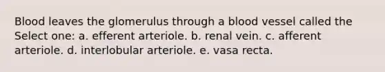 Blood leaves the glomerulus through a blood vessel called the Select one: a. efferent arteriole. b. renal vein. c. afferent arteriole. d. interlobular arteriole. e. vasa recta.