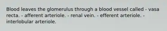 Blood leaves the glomerulus through a blood vessel called - vasa recta. - afferent arteriole. - renal vein. - efferent arteriole. - interlobular arteriole.