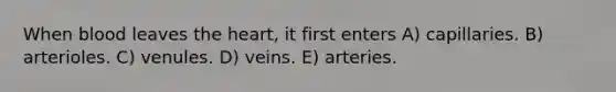 When blood leaves the heart, it first enters A) capillaries. B) arterioles. C) venules. D) veins. E) arteries.