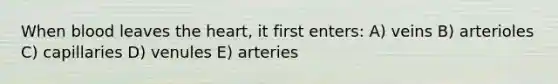 When blood leaves the heart, it first enters: A) veins B) arterioles C) capillaries D) venules E) arteries