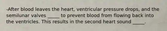 -After blood leaves the heart, ventricular pressure drops, and the semilunar valves _____ to prevent blood from flowing back into the ventricles. This results in the second heart sound _____.