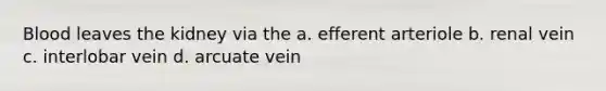 Blood leaves the kidney via the a. efferent arteriole b. renal vein c. interlobar vein d. arcuate vein