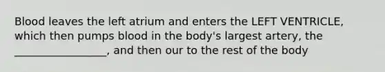 Blood leaves the left atrium and enters the LEFT VENTRICLE, which then pumps blood in the body's largest artery, the _________________, and then our to the rest of the body