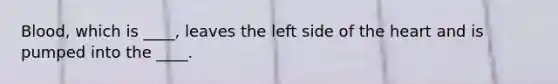 Blood, which is ____, leaves the left side of the heart and is pumped into the ____.