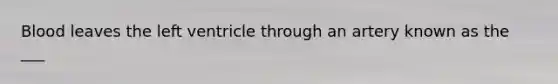 Blood leaves the left ventricle through an artery known as the ___