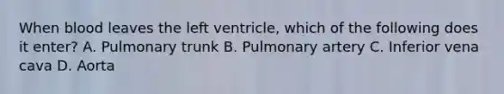 When blood leaves the left ventricle, which of the following does it enter? A. Pulmonary trunk B. Pulmonary artery C. Inferior vena cava D. Aorta