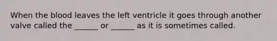 When the blood leaves the left ventricle it goes through another valve called the ______ or ______ as it is sometimes called.