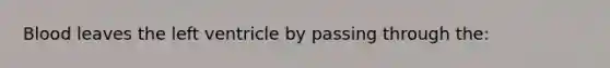 Blood leaves the left ventricle by passing through the: