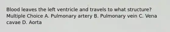 Blood leaves the left ventricle and travels to what structure? Multiple Choice A. Pulmonary artery B. Pulmonary vein C. Vena cavae D. Aorta