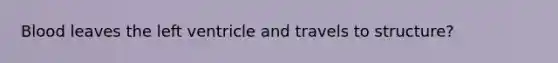 Blood leaves the left ventricle and travels to structure?