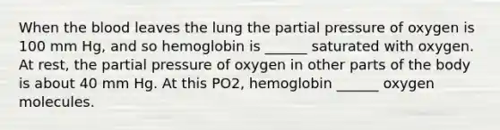 When the blood leaves the lung the partial pressure of oxygen is 100 mm Hg, and so hemoglobin is ______ saturated with oxygen. At rest, the partial pressure of oxygen in other parts of the body is about 40 mm Hg. At this PO2, hemoglobin ______ oxygen molecules.