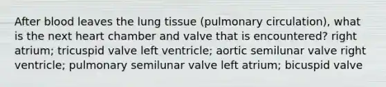 After blood leaves the lung tissue (pulmonary circulation), what is the next heart chamber and valve that is encountered? right atrium; tricuspid valve left ventricle; aortic semilunar valve right ventricle; pulmonary semilunar valve left atrium; bicuspid valve