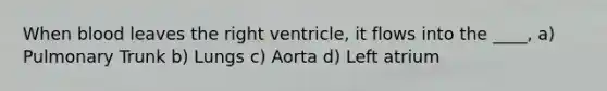 When blood leaves the right ventricle, it flows into the ____, a) Pulmonary Trunk b) Lungs c) Aorta d) Left atrium