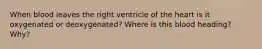 When blood leaves the right ventricle of the heart is it oxygenated or deoxygenated? Where is this blood heading? Why?
