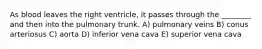 As blood leaves the right ventricle, it passes through the ________ and then into the pulmonary trunk. A) pulmonary veins B) conus arteriosus C) aorta D) inferior vena cava E) superior vena cava