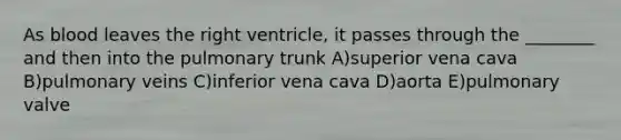 As blood leaves the right ventricle, it passes through the ________ and then into the pulmonary trunk A)superior vena cava B)pulmonary veins C)inferior vena cava D)aorta E)pulmonary valve