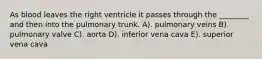 As blood leaves the right ventricle it passes through the ________ and then into the pulmonary trunk. A). pulmonary veins B). pulmonary valve C). aorta D). inferior vena cava E). superior vena cava