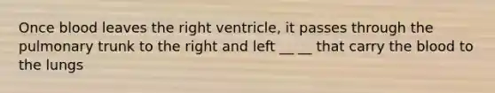 Once blood leaves the right ventricle, it passes through the pulmonary trunk to the right and left __ __ that carry the blood to the lungs