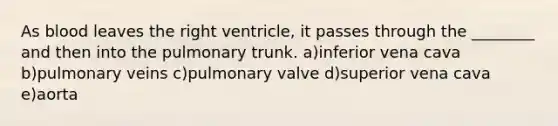 As blood leaves the right ventricle, it passes through the ________ and then into the pulmonary trunk. a)inferior vena cava b)pulmonary veins c)pulmonary valve d)superior vena cava e)aorta